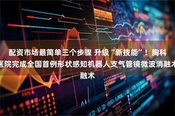 配资市场最简单三个步骤 升级“新技能”！胸科医院完成全国首例形状感知机器人支气管镜微波消融术