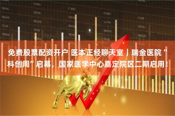 免费股票配资开户 医本正经聊天室｜瑞金医院“科创周”启幕，国家医学中心嘉定院区二期启用！