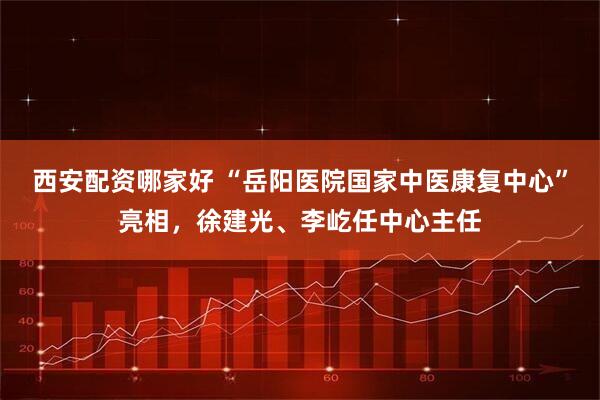 西安配资哪家好 “岳阳医院国家中医康复中心”亮相，徐建光、李屹任中心主任