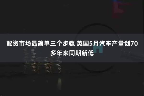 配资市场最简单三个步骤 英国5月汽车产量创70多年来同期新低