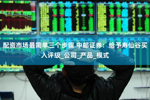 配资市场最简单三个步骤 中邮证券：给予寿仙谷买入评级_公司_产品_模式