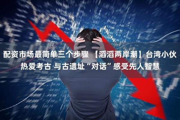配资市场最简单三个步骤 【滔滔两岸潮】台湾小伙热爱考古 与古遗址“对话”感受先人智慧