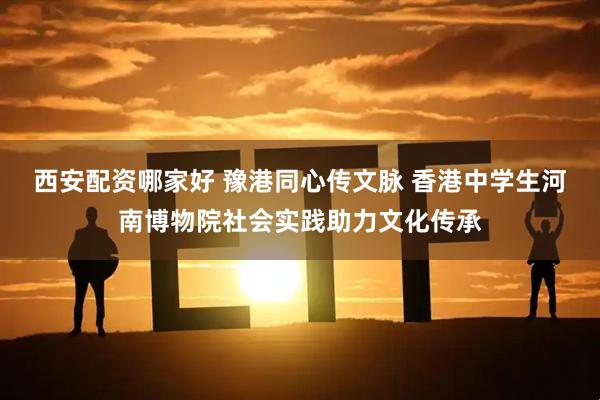 西安配资哪家好 豫港同心传文脉 香港中学生河南博物院社会实践助力文化传承