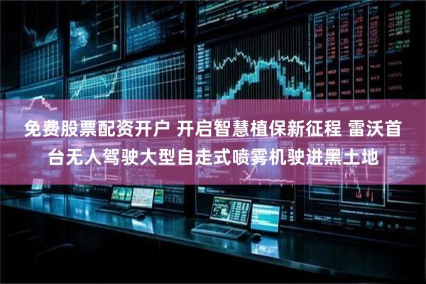 免费股票配资开户 开启智慧植保新征程 雷沃首台无人驾驶大型自走式喷雾机驶进黑土地
