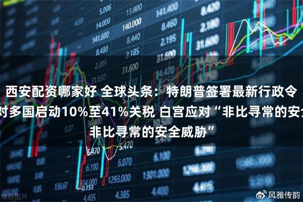 西安配资哪家好 全球头条：特朗普签署最新行政令，确定对多国启动10%至41%关税 白宫应对“非比寻常的安全威胁”