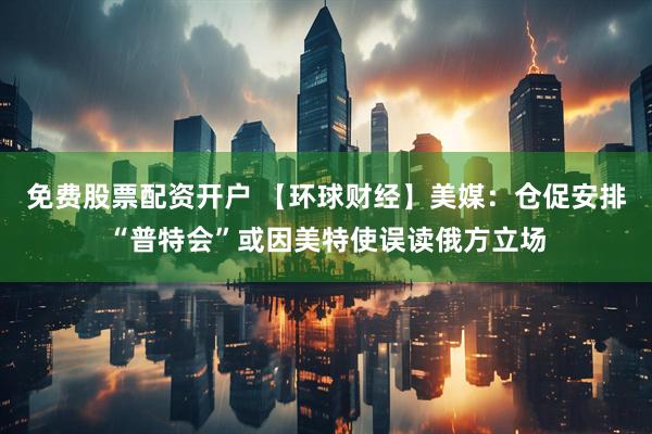 免费股票配资开户 【环球财经】美媒：仓促安排“普特会”或因美特使误读俄方立场