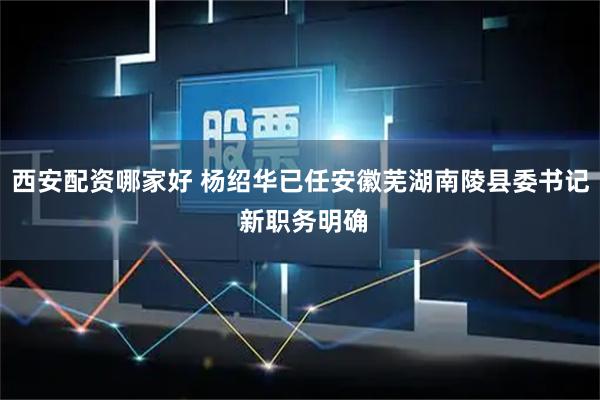 西安配资哪家好 杨绍华已任安徽芜湖南陵县委书记 新职务明确