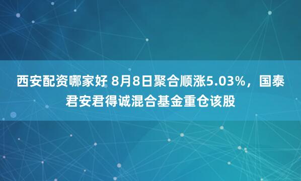 西安配资哪家好 8月8日聚合顺涨5.03%，国泰君安君得诚混合基金重仓该股
