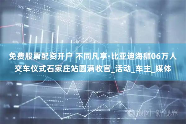 免费股票配资开户 不同凡享·比亚迪海狮06万人交车仪式石家庄站圆满收官_活动_车主_媒体