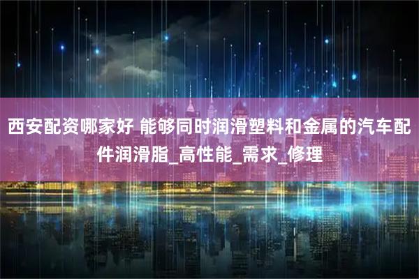 西安配资哪家好 能够同时润滑塑料和金属的汽车配件润滑脂_高性能_需求_修理