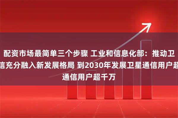 配资市场最简单三个步骤 工业和信息化部：推动卫星通信充分融入新发展格局 到2030年发展卫星通信用户超千万