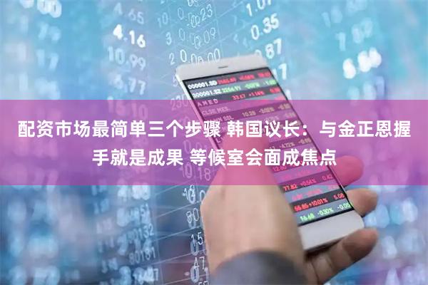 配资市场最简单三个步骤 韩国议长：与金正恩握手就是成果 等候室会面成焦点