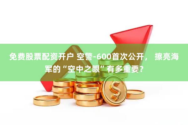 免费股票配资开户 空警-600首次公开， 擦亮海军的“空中之眼”有多重要？