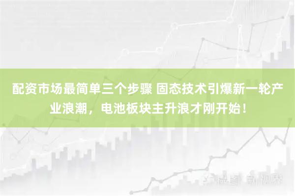 配资市场最简单三个步骤 固态技术引爆新一轮产业浪潮，电池板块主升浪才刚开始！