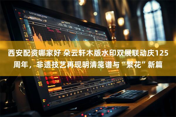 西安配资哪家好 朵云轩木版水印双展联动庆125周年，非遗技艺再现明清笺谱与“繁花”新篇