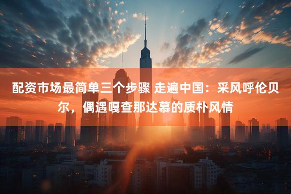配资市场最简单三个步骤 走遍中国：采风呼伦贝尔，偶遇嘎查那达慕的质朴风情