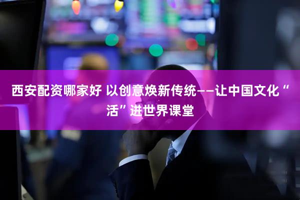 西安配资哪家好 以创意焕新传统——让中国文化“活”进世界课堂