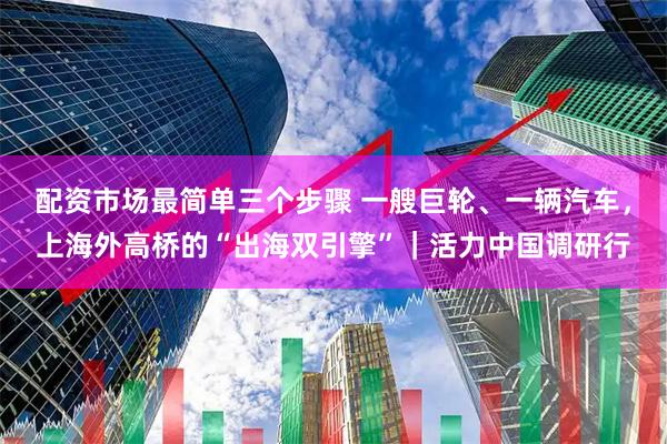 配资市场最简单三个步骤 一艘巨轮、一辆汽车，上海外高桥的“出海双引擎”｜活力中国调研行