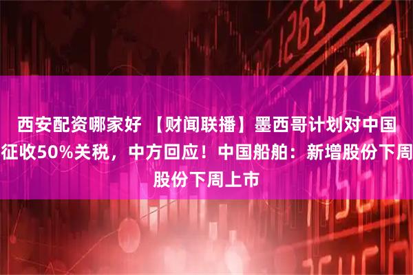 西安配资哪家好 【财闻联播】墨西哥计划对中国等国征收50%关税，中方回应！中国船舶：新增股份下周上市