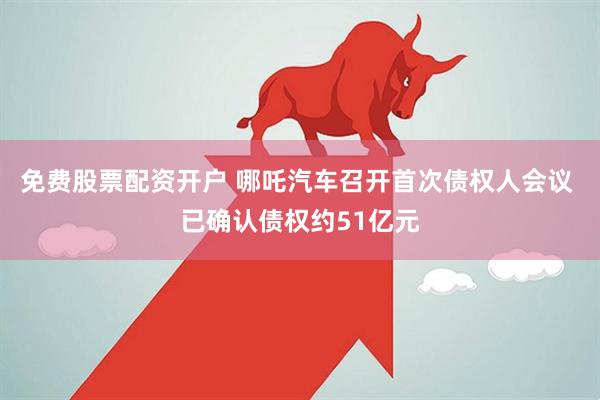 免费股票配资开户 哪吒汽车召开首次债权人会议 已确认债权约51亿元