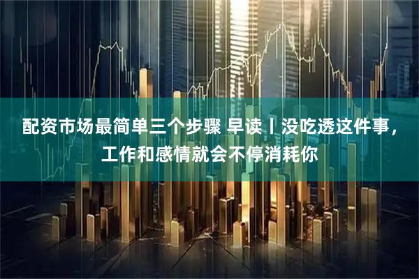 配资市场最简单三个步骤 早读丨没吃透这件事，工作和感情就会不停消耗你