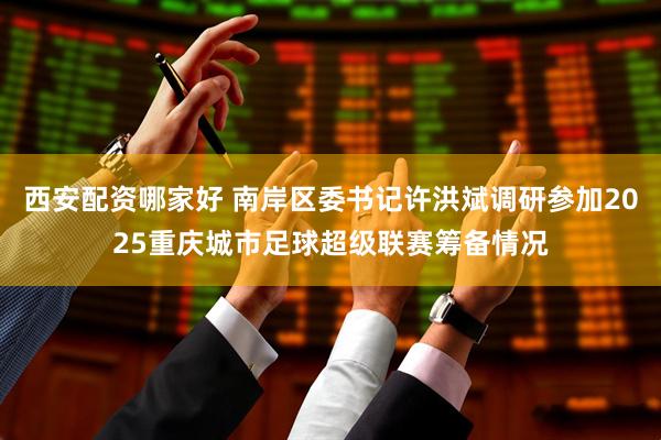 西安配资哪家好 南岸区委书记许洪斌调研参加2025重庆城市足球超级联赛筹备情况