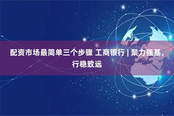 配资市场最简单三个步骤 工商银行 | 聚力强基，行稳致远