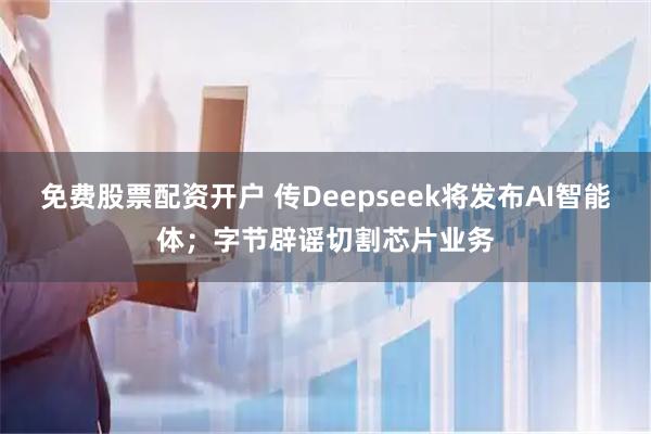 免费股票配资开户 传Deepseek将发布AI智能体；字节辟谣切割芯片业务