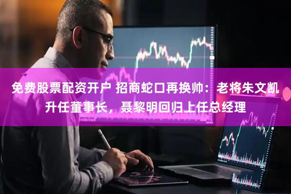 免费股票配资开户 招商蛇口再换帅：老将朱文凯升任董事长，聂黎明回归上任总经理