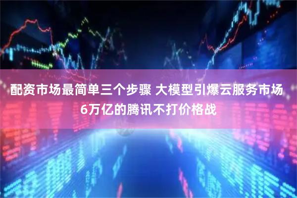 配资市场最简单三个步骤 大模型引爆云服务市场 6万亿的腾讯不打价格战