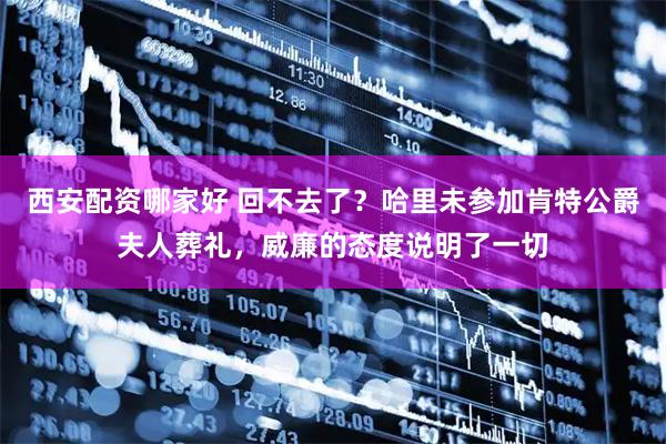 西安配资哪家好 回不去了？哈里未参加肯特公爵夫人葬礼，威廉的态度说明了一切