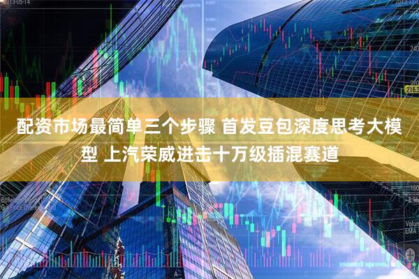 配资市场最简单三个步骤 首发豆包深度思考大模型 上汽荣威进击十万级插混赛道