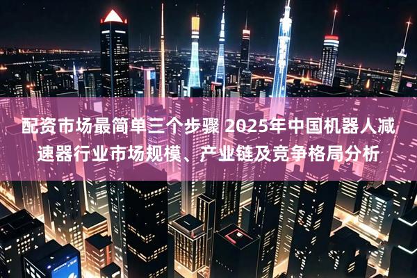 配资市场最简单三个步骤 2025年中国机器人减速器行业市场规模、产业链及竞争格局分析